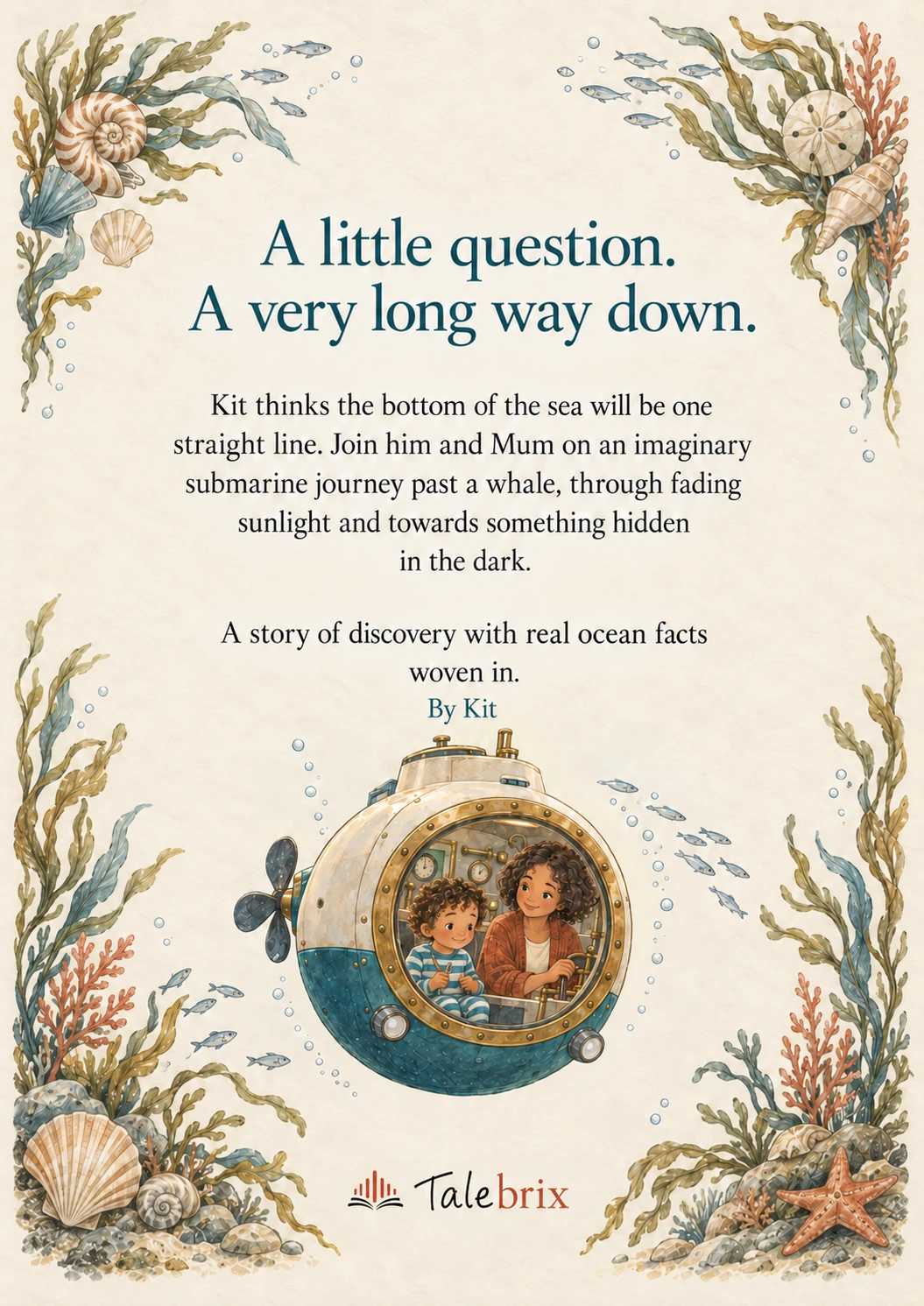 Back cover. A little question. A very long way down.
Kit thinks the bottom of the sea will be one straight line. Join him and Mum on an imaginary submarine journey past a whale, through fading sunlight and towards something hidden in the dark.
A story of discovery with real ocean facts woven in.
